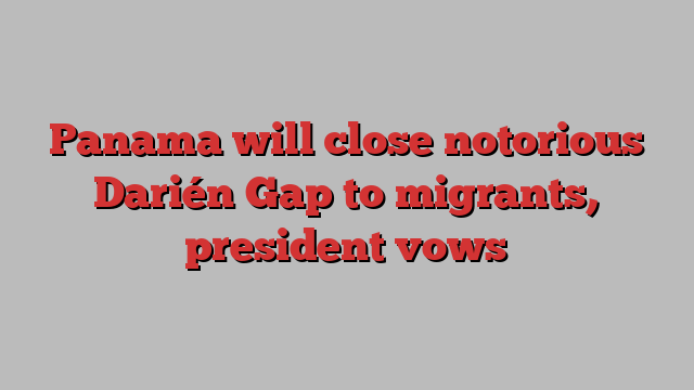 Panama will close notorious Darién Gap to migrants, president vows