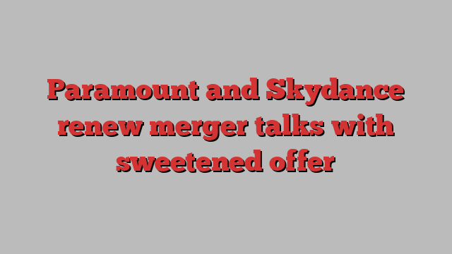 Paramount and Skydance renew merger talks with sweetened offer