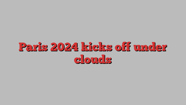 Paris 2024 kicks off under clouds