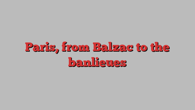 Paris, from Balzac to the banlieues