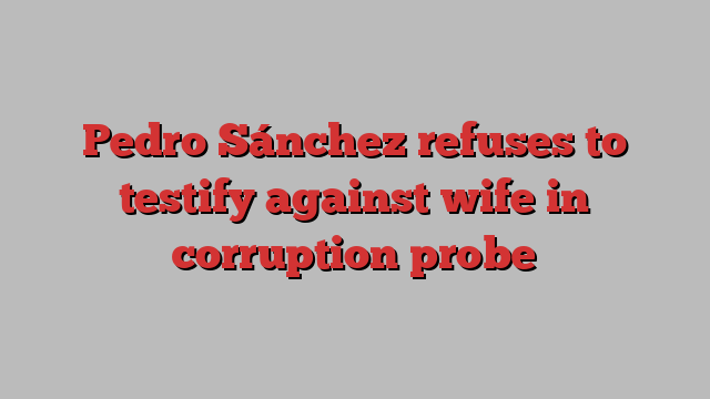 Pedro Sánchez refuses to testify against wife in corruption probe