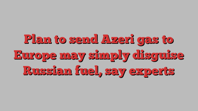 Plan to send Azeri gas to Europe may simply disguise Russian fuel, say experts