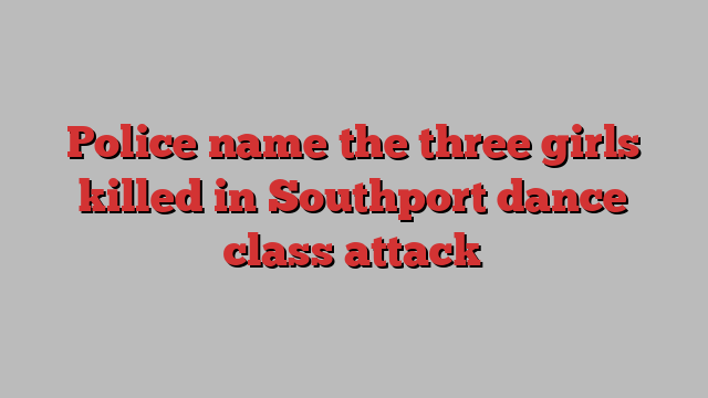 Police name the three girls killed in Southport dance class attack