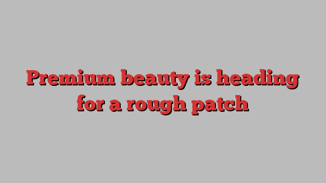 Premium beauty is heading for a rough patch