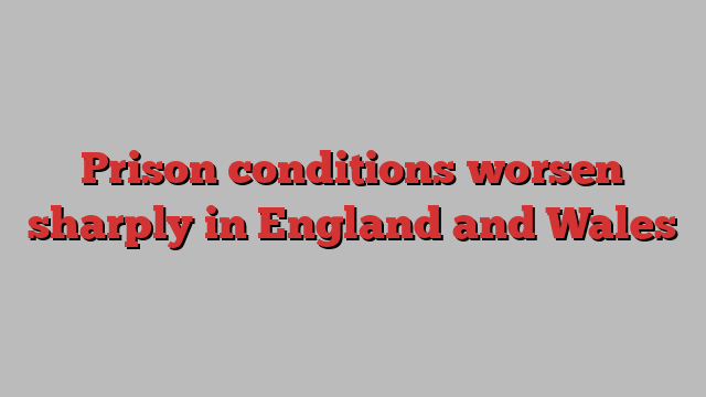 Prison conditions worsen sharply in England and Wales