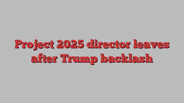 Project 2025 director leaves after Trump backlash