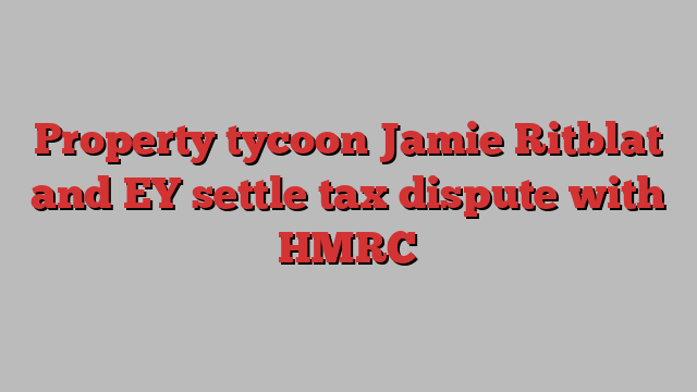 Property tycoon Jamie Ritblat and EY settle tax dispute with HMRC