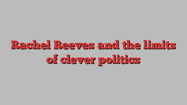 Rachel Reeves and the limits of clever politics