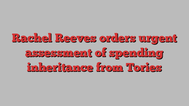 Rachel Reeves orders urgent assessment of spending inheritance from Tories