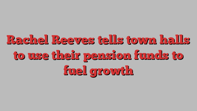 Rachel Reeves tells town halls to use their pension funds to fuel growth