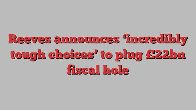 Reeves announces ‘incredibly tough choices’ to plug £22bn fiscal hole