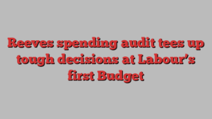 Reeves spending audit tees up tough decisions at Labour’s first Budget