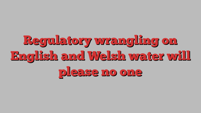 Regulatory wrangling on English and Welsh water will please no one