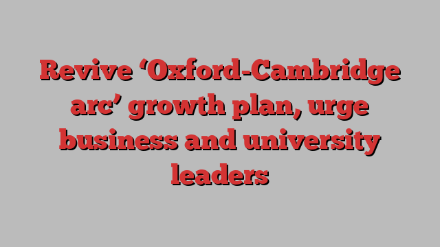 Revive ‘Oxford-Cambridge arc’ growth plan, urge business and university leaders