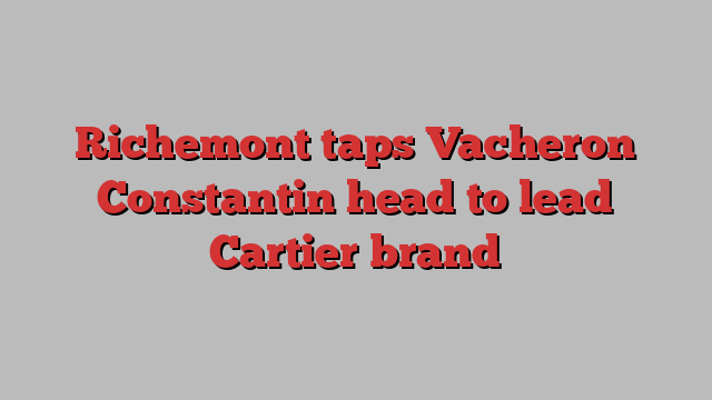 Richemont taps Vacheron Constantin head to lead Cartier brand