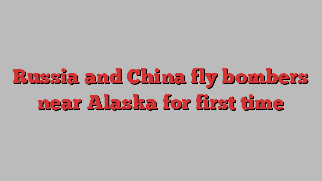 Russia and China fly bombers near Alaska for first time