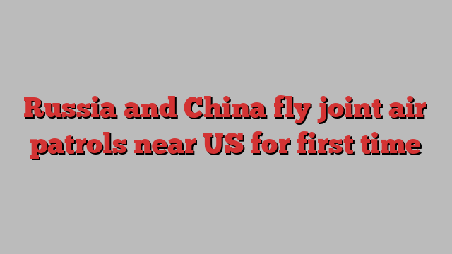 Russia and China fly joint air patrols near US for first time