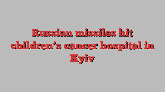 Russian missiles hit children’s cancer hospital in Kyiv