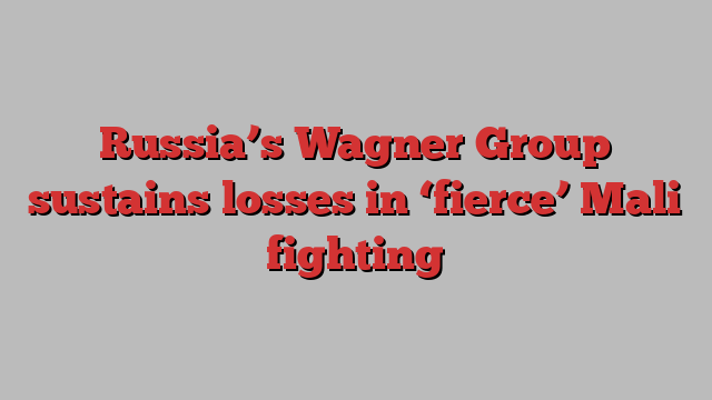 Russia’s Wagner Group sustains losses in ‘fierce’ Mali fighting