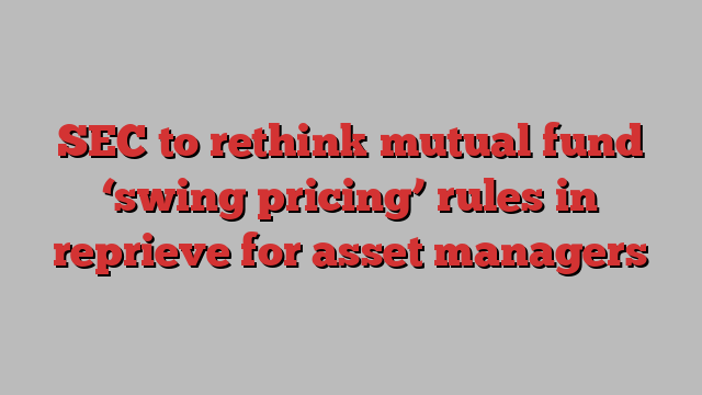 SEC to rethink mutual fund ‘swing pricing’ rules in reprieve for asset managers