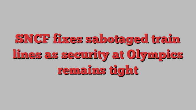 SNCF fixes sabotaged train lines as security at Olympics remains tight