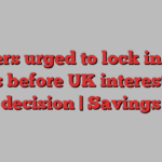 Savers urged to lock in best deals before UK interest rate decision | Savings