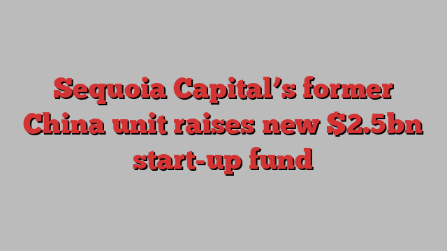 Sequoia Capital’s former China unit raises new $2.5bn start-up fund