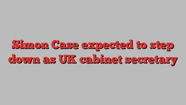 Simon Case expected to step down as UK cabinet secretary