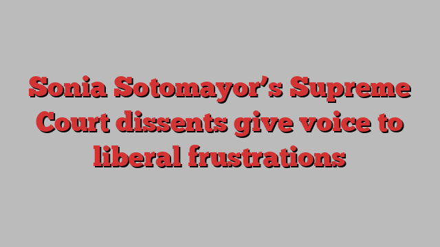 Sonia Sotomayor’s Supreme Court dissents give voice to liberal frustrations