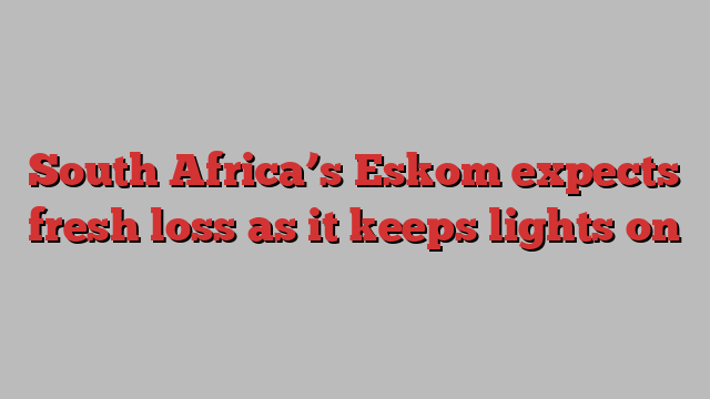 South Africa’s Eskom expects fresh loss as it keeps lights on