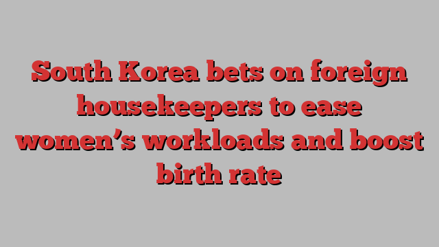 South Korea bets on foreign housekeepers to ease women’s workloads and boost birth rate