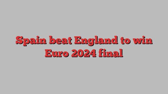 Spain beat England to win Euro 2024 final