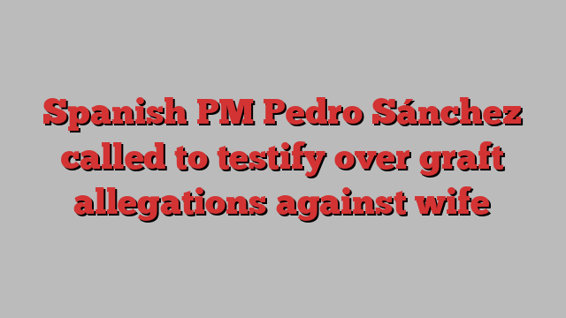 Spanish PM Pedro Sánchez called to testify over graft allegations against wife