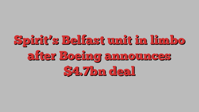 Spirit’s Belfast unit in limbo after Boeing announces $4.7bn deal