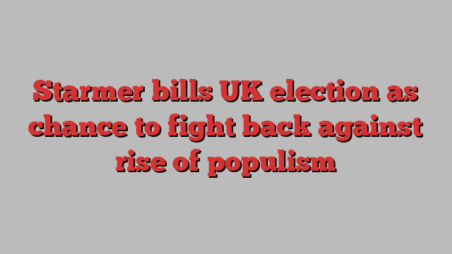 Starmer bills UK election as chance to fight back against rise of populism