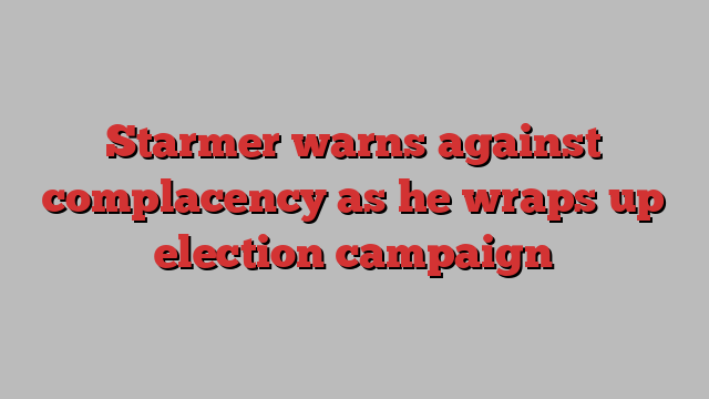 Starmer warns against complacency as he wraps up election campaign