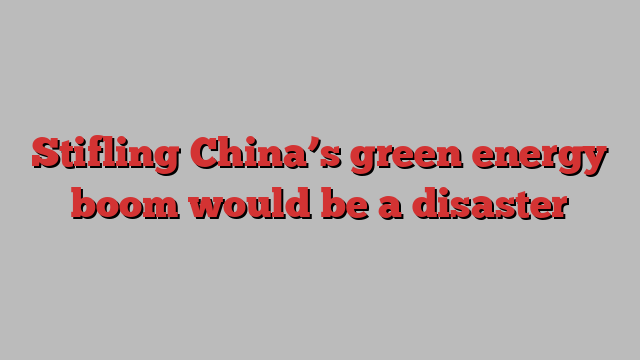 Stifling China’s green energy boom would be a disaster