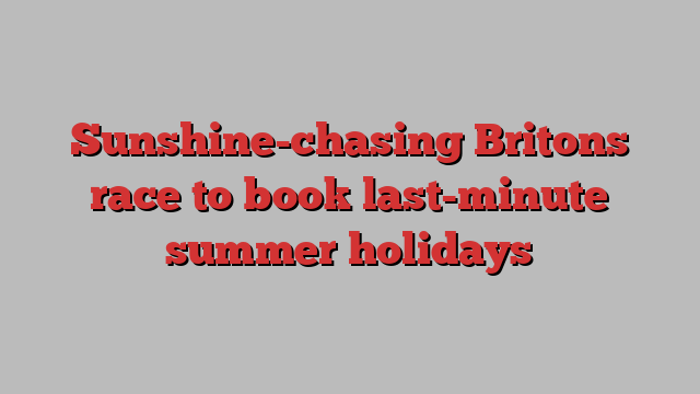 Sunshine-chasing Britons race to book last-minute summer holidays