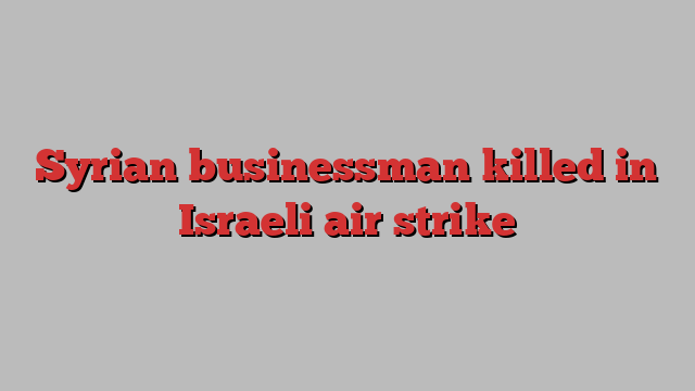 Syrian businessman killed in Israeli air strike