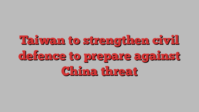 Taiwan to strengthen civil defence to prepare against China threat