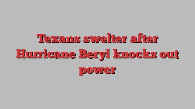 Texans swelter after Hurricane Beryl knocks out power