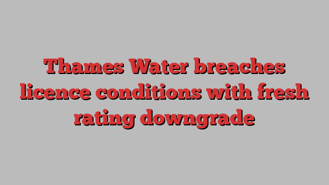 Thames Water breaches licence conditions with fresh rating downgrade