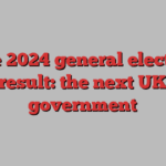 The 2024 general election result: the next UK government