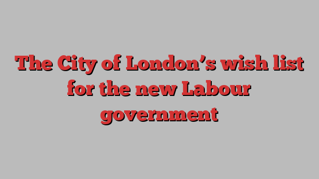 The City of London’s wish list for the new Labour government