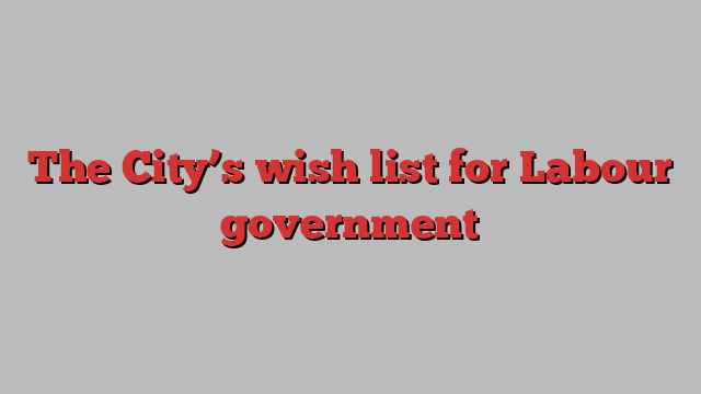 The City’s wish list for Labour government