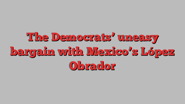 The Democrats’ uneasy bargain with Mexico’s López Obrador