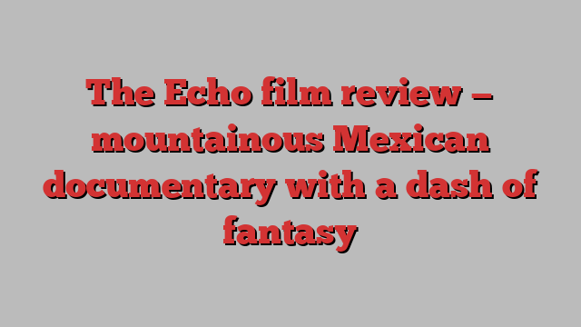 The Echo film review — mountainous Mexican documentary with a dash of fantasy