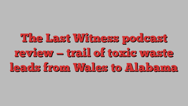 The Last Witness podcast review — trail of toxic waste leads from Wales to Alabama