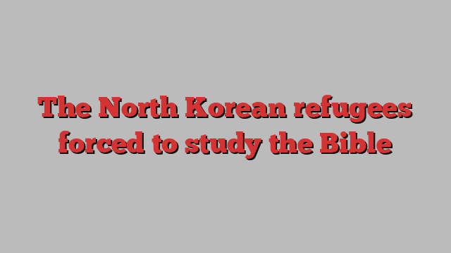 The North Korean refugees forced to study the Bible