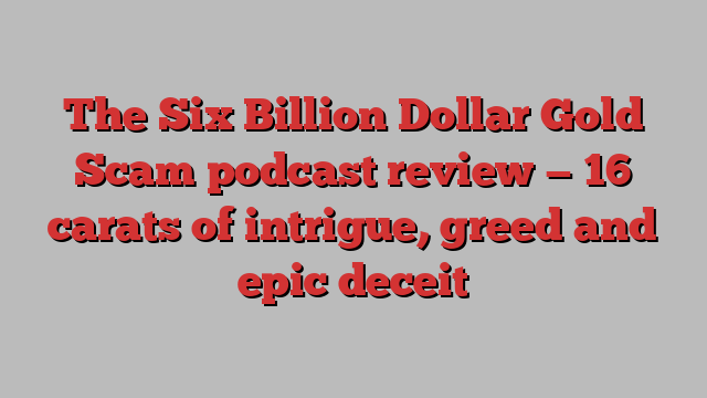 The Six Billion Dollar Gold Scam podcast review — 16 carats of intrigue, greed and epic deceit